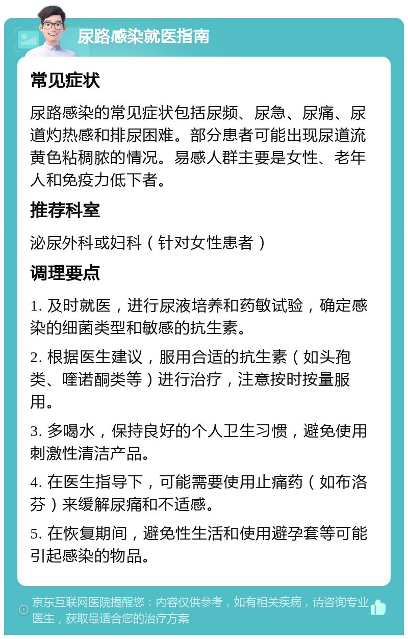 尿路感染就医指南 常见症状 尿路感染的常见症状包括尿频、尿急、尿痛、尿道灼热感和排尿困难。部分患者可能出现尿道流黄色粘稠脓的情况。易感人群主要是女性、老年人和免疫力低下者。 推荐科室 泌尿外科或妇科（针对女性患者） 调理要点 1. 及时就医，进行尿液培养和药敏试验，确定感染的细菌类型和敏感的抗生素。 2. 根据医生建议，服用合适的抗生素（如头孢类、喹诺酮类等）进行治疗，注意按时按量服用。 3. 多喝水，保持良好的个人卫生习惯，避免使用刺激性清洁产品。 4. 在医生指导下，可能需要使用止痛药（如布洛芬）来缓解尿痛和不适感。 5. 在恢复期间，避免性生活和使用避孕套等可能引起感染的物品。