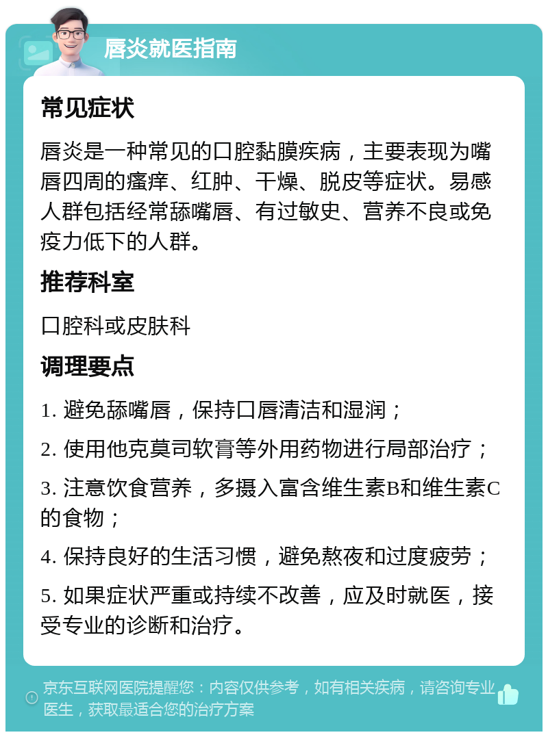 唇炎就医指南 常见症状 唇炎是一种常见的口腔黏膜疾病，主要表现为嘴唇四周的瘙痒、红肿、干燥、脱皮等症状。易感人群包括经常舔嘴唇、有过敏史、营养不良或免疫力低下的人群。 推荐科室 口腔科或皮肤科 调理要点 1. 避免舔嘴唇，保持口唇清洁和湿润； 2. 使用他克莫司软膏等外用药物进行局部治疗； 3. 注意饮食营养，多摄入富含维生素B和维生素C的食物； 4. 保持良好的生活习惯，避免熬夜和过度疲劳； 5. 如果症状严重或持续不改善，应及时就医，接受专业的诊断和治疗。