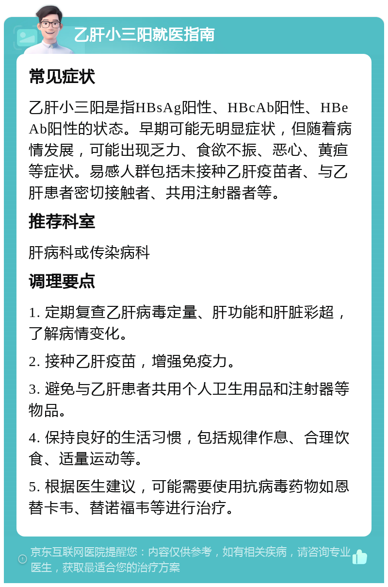 乙肝小三阳就医指南 常见症状 乙肝小三阳是指HBsAg阳性、HBcAb阳性、HBeAb阳性的状态。早期可能无明显症状，但随着病情发展，可能出现乏力、食欲不振、恶心、黄疸等症状。易感人群包括未接种乙肝疫苗者、与乙肝患者密切接触者、共用注射器者等。 推荐科室 肝病科或传染病科 调理要点 1. 定期复查乙肝病毒定量、肝功能和肝脏彩超，了解病情变化。 2. 接种乙肝疫苗，增强免疫力。 3. 避免与乙肝患者共用个人卫生用品和注射器等物品。 4. 保持良好的生活习惯，包括规律作息、合理饮食、适量运动等。 5. 根据医生建议，可能需要使用抗病毒药物如恩替卡韦、替诺福韦等进行治疗。