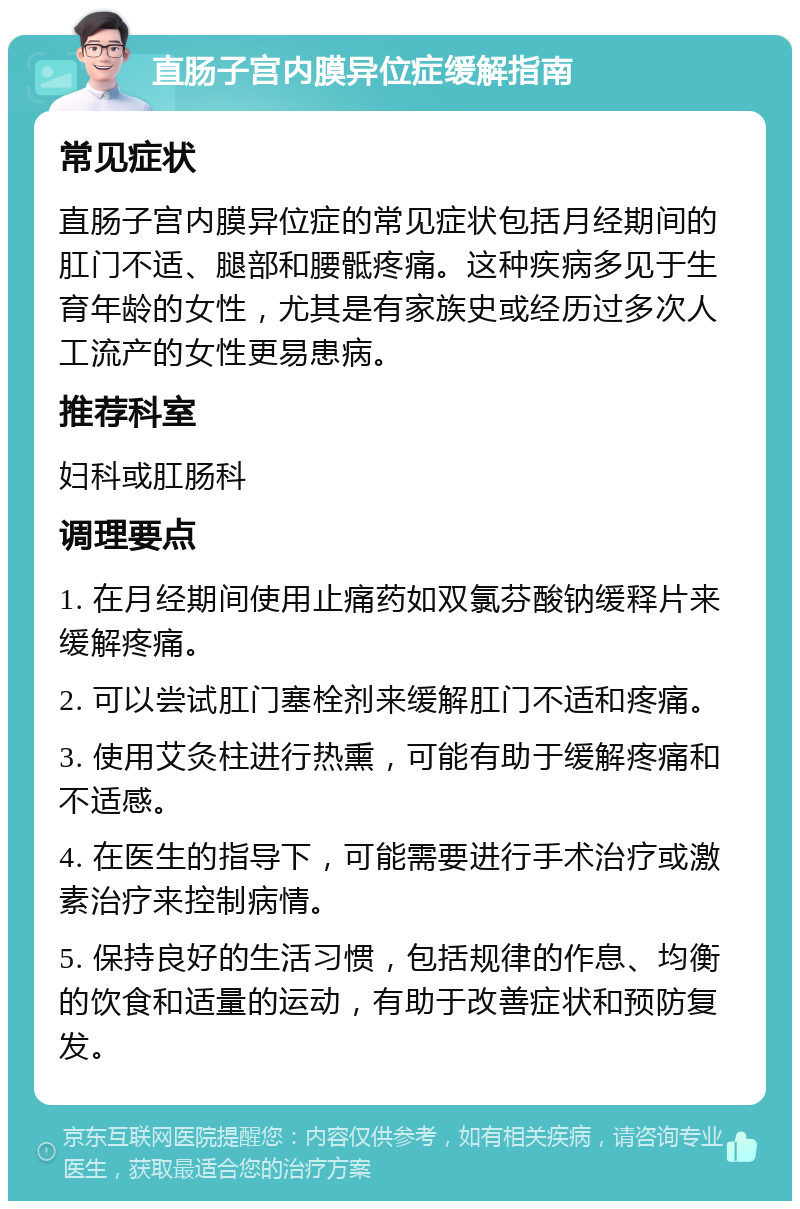 直肠子宫内膜异位症缓解指南 常见症状 直肠子宫内膜异位症的常见症状包括月经期间的肛门不适、腿部和腰骶疼痛。这种疾病多见于生育年龄的女性，尤其是有家族史或经历过多次人工流产的女性更易患病。 推荐科室 妇科或肛肠科 调理要点 1. 在月经期间使用止痛药如双氯芬酸钠缓释片来缓解疼痛。 2. 可以尝试肛门塞栓剂来缓解肛门不适和疼痛。 3. 使用艾灸柱进行热熏，可能有助于缓解疼痛和不适感。 4. 在医生的指导下，可能需要进行手术治疗或激素治疗来控制病情。 5. 保持良好的生活习惯，包括规律的作息、均衡的饮食和适量的运动，有助于改善症状和预防复发。