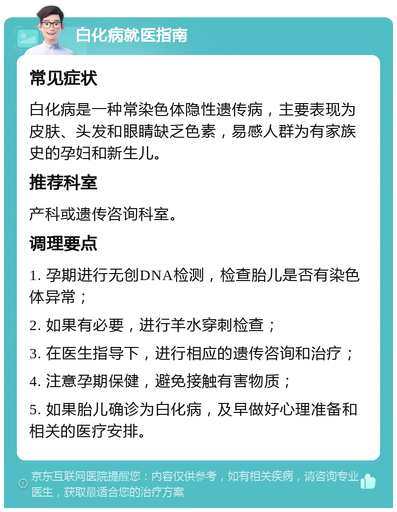 白化病就医指南 常见症状 白化病是一种常染色体隐性遗传病，主要表现为皮肤、头发和眼睛缺乏色素，易感人群为有家族史的孕妇和新生儿。 推荐科室 产科或遗传咨询科室。 调理要点 1. 孕期进行无创DNA检测，检查胎儿是否有染色体异常； 2. 如果有必要，进行羊水穿刺检查； 3. 在医生指导下，进行相应的遗传咨询和治疗； 4. 注意孕期保健，避免接触有害物质； 5. 如果胎儿确诊为白化病，及早做好心理准备和相关的医疗安排。