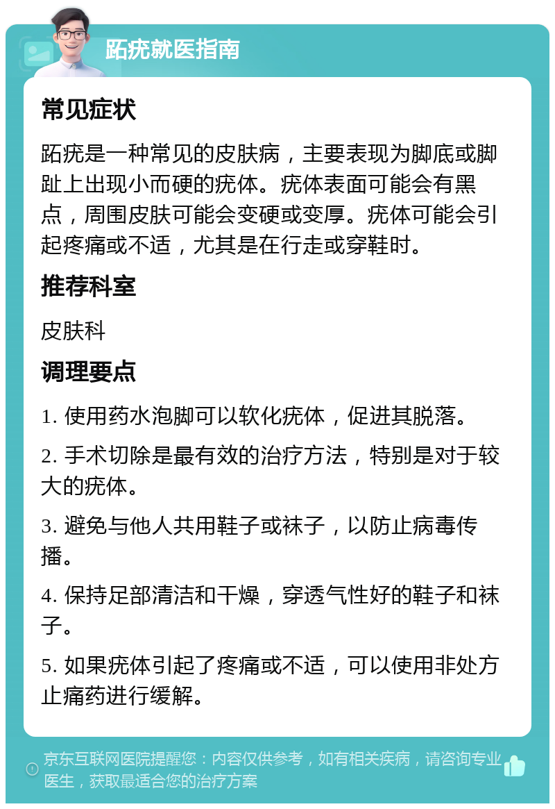 跖疣就医指南 常见症状 跖疣是一种常见的皮肤病，主要表现为脚底或脚趾上出现小而硬的疣体。疣体表面可能会有黑点，周围皮肤可能会变硬或变厚。疣体可能会引起疼痛或不适，尤其是在行走或穿鞋时。 推荐科室 皮肤科 调理要点 1. 使用药水泡脚可以软化疣体，促进其脱落。 2. 手术切除是最有效的治疗方法，特别是对于较大的疣体。 3. 避免与他人共用鞋子或袜子，以防止病毒传播。 4. 保持足部清洁和干燥，穿透气性好的鞋子和袜子。 5. 如果疣体引起了疼痛或不适，可以使用非处方止痛药进行缓解。