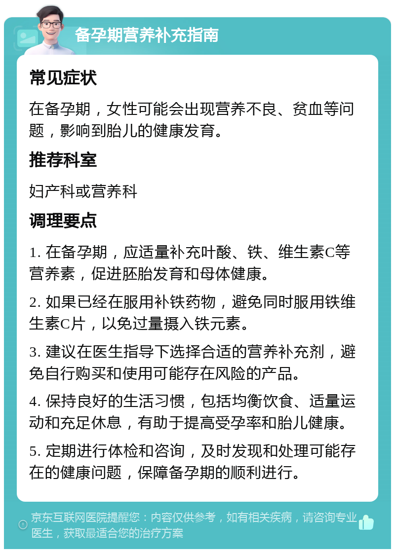 备孕期营养补充指南 常见症状 在备孕期，女性可能会出现营养不良、贫血等问题，影响到胎儿的健康发育。 推荐科室 妇产科或营养科 调理要点 1. 在备孕期，应适量补充叶酸、铁、维生素C等营养素，促进胚胎发育和母体健康。 2. 如果已经在服用补铁药物，避免同时服用铁维生素C片，以免过量摄入铁元素。 3. 建议在医生指导下选择合适的营养补充剂，避免自行购买和使用可能存在风险的产品。 4. 保持良好的生活习惯，包括均衡饮食、适量运动和充足休息，有助于提高受孕率和胎儿健康。 5. 定期进行体检和咨询，及时发现和处理可能存在的健康问题，保障备孕期的顺利进行。