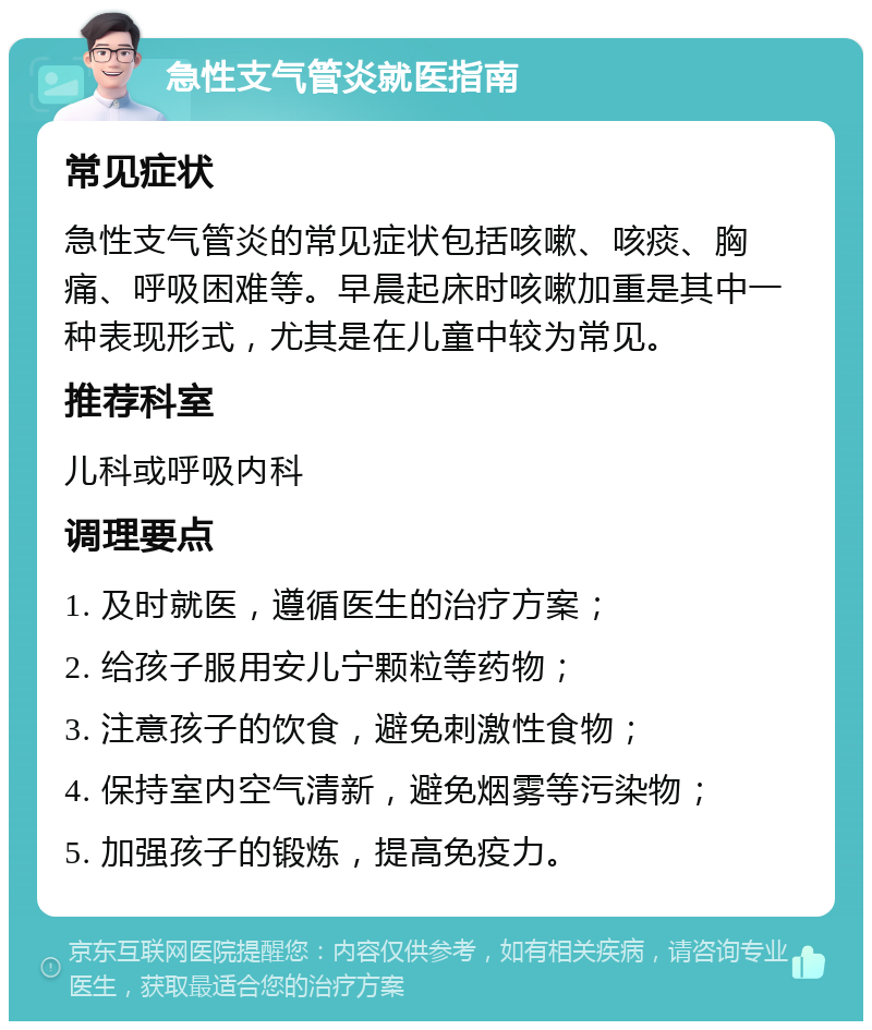 急性支气管炎就医指南 常见症状 急性支气管炎的常见症状包括咳嗽、咳痰、胸痛、呼吸困难等。早晨起床时咳嗽加重是其中一种表现形式，尤其是在儿童中较为常见。 推荐科室 儿科或呼吸内科 调理要点 1. 及时就医，遵循医生的治疗方案； 2. 给孩子服用安儿宁颗粒等药物； 3. 注意孩子的饮食，避免刺激性食物； 4. 保持室内空气清新，避免烟雾等污染物； 5. 加强孩子的锻炼，提高免疫力。