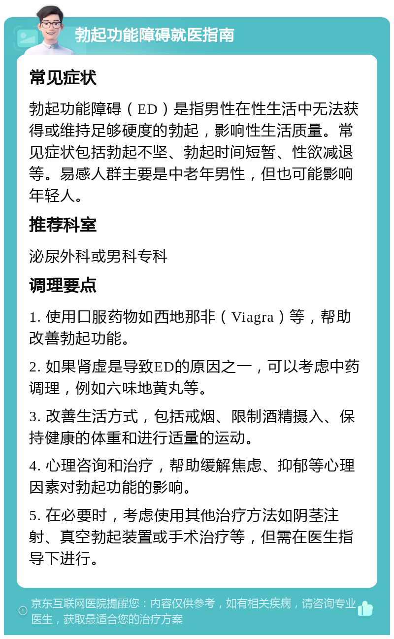 勃起功能障碍就医指南 常见症状 勃起功能障碍（ED）是指男性在性生活中无法获得或维持足够硬度的勃起，影响性生活质量。常见症状包括勃起不坚、勃起时间短暂、性欲减退等。易感人群主要是中老年男性，但也可能影响年轻人。 推荐科室 泌尿外科或男科专科 调理要点 1. 使用口服药物如西地那非（Viagra）等，帮助改善勃起功能。 2. 如果肾虚是导致ED的原因之一，可以考虑中药调理，例如六味地黄丸等。 3. 改善生活方式，包括戒烟、限制酒精摄入、保持健康的体重和进行适量的运动。 4. 心理咨询和治疗，帮助缓解焦虑、抑郁等心理因素对勃起功能的影响。 5. 在必要时，考虑使用其他治疗方法如阴茎注射、真空勃起装置或手术治疗等，但需在医生指导下进行。