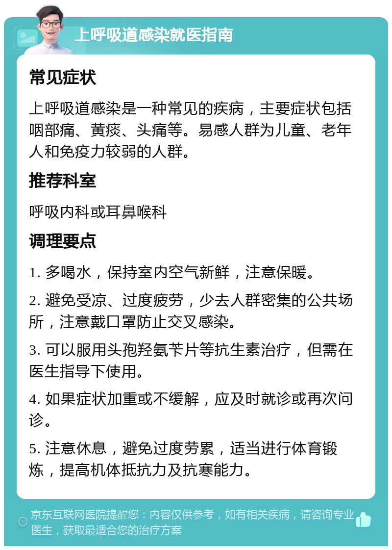 上呼吸道感染就医指南 常见症状 上呼吸道感染是一种常见的疾病，主要症状包括咽部痛、黄痰、头痛等。易感人群为儿童、老年人和免疫力较弱的人群。 推荐科室 呼吸内科或耳鼻喉科 调理要点 1. 多喝水，保持室内空气新鲜，注意保暖。 2. 避免受凉、过度疲劳，少去人群密集的公共场所，注意戴口罩防止交叉感染。 3. 可以服用头孢羟氨苄片等抗生素治疗，但需在医生指导下使用。 4. 如果症状加重或不缓解，应及时就诊或再次问诊。 5. 注意休息，避免过度劳累，适当进行体育锻炼，提高机体抵抗力及抗寒能力。