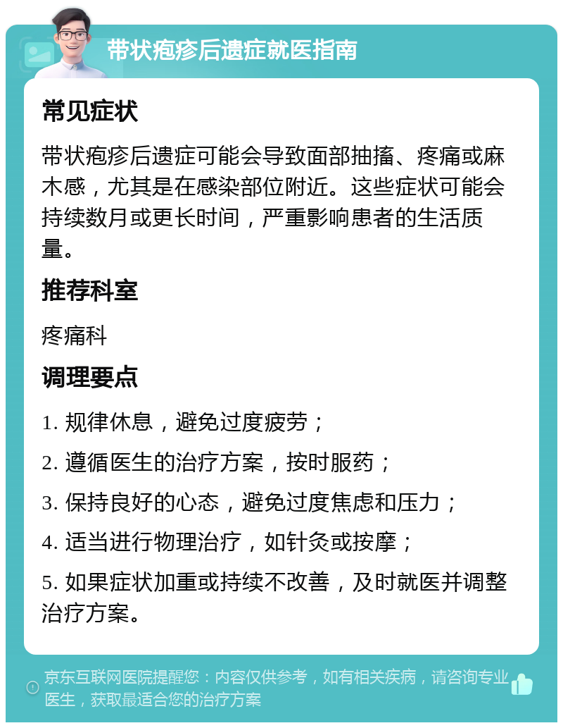 带状疱疹后遗症就医指南 常见症状 带状疱疹后遗症可能会导致面部抽搐、疼痛或麻木感，尤其是在感染部位附近。这些症状可能会持续数月或更长时间，严重影响患者的生活质量。 推荐科室 疼痛科 调理要点 1. 规律休息，避免过度疲劳； 2. 遵循医生的治疗方案，按时服药； 3. 保持良好的心态，避免过度焦虑和压力； 4. 适当进行物理治疗，如针灸或按摩； 5. 如果症状加重或持续不改善，及时就医并调整治疗方案。