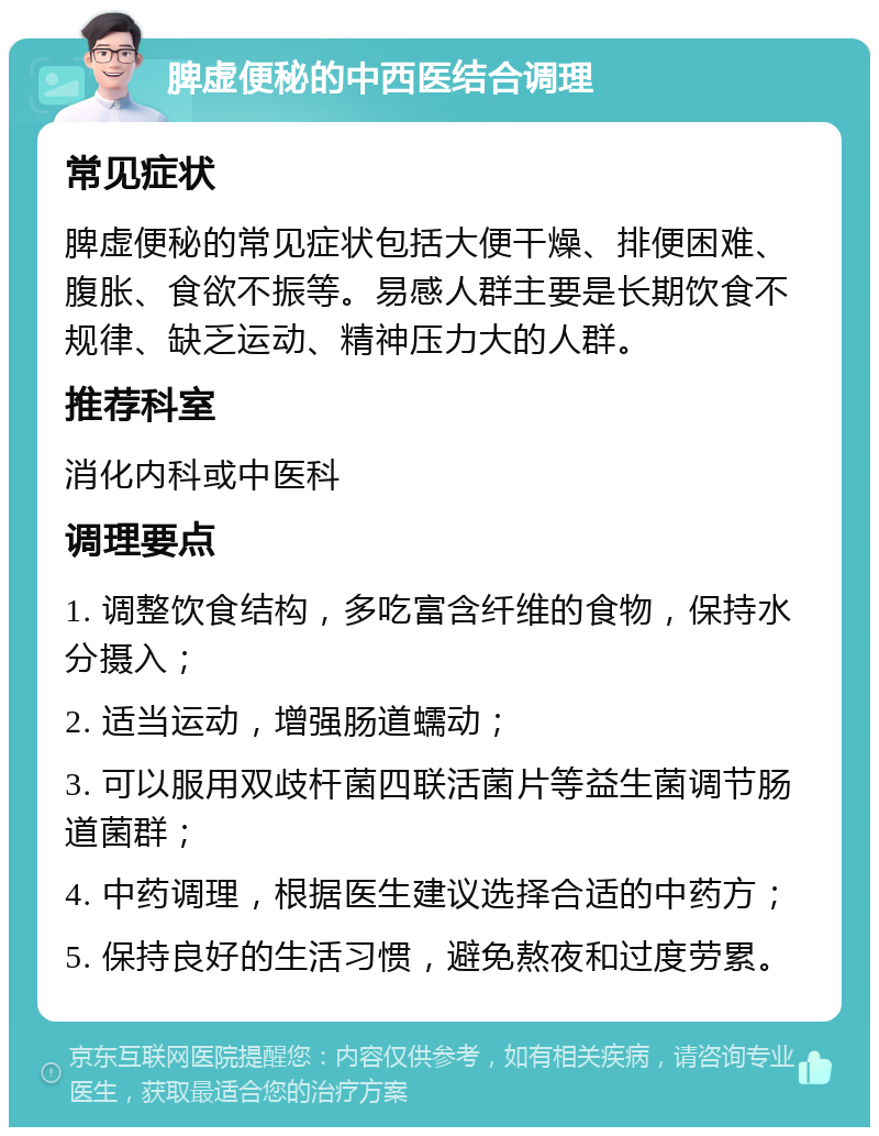 脾虚便秘的中西医结合调理 常见症状 脾虚便秘的常见症状包括大便干燥、排便困难、腹胀、食欲不振等。易感人群主要是长期饮食不规律、缺乏运动、精神压力大的人群。 推荐科室 消化内科或中医科 调理要点 1. 调整饮食结构，多吃富含纤维的食物，保持水分摄入； 2. 适当运动，增强肠道蠕动； 3. 可以服用双歧杆菌四联活菌片等益生菌调节肠道菌群； 4. 中药调理，根据医生建议选择合适的中药方； 5. 保持良好的生活习惯，避免熬夜和过度劳累。