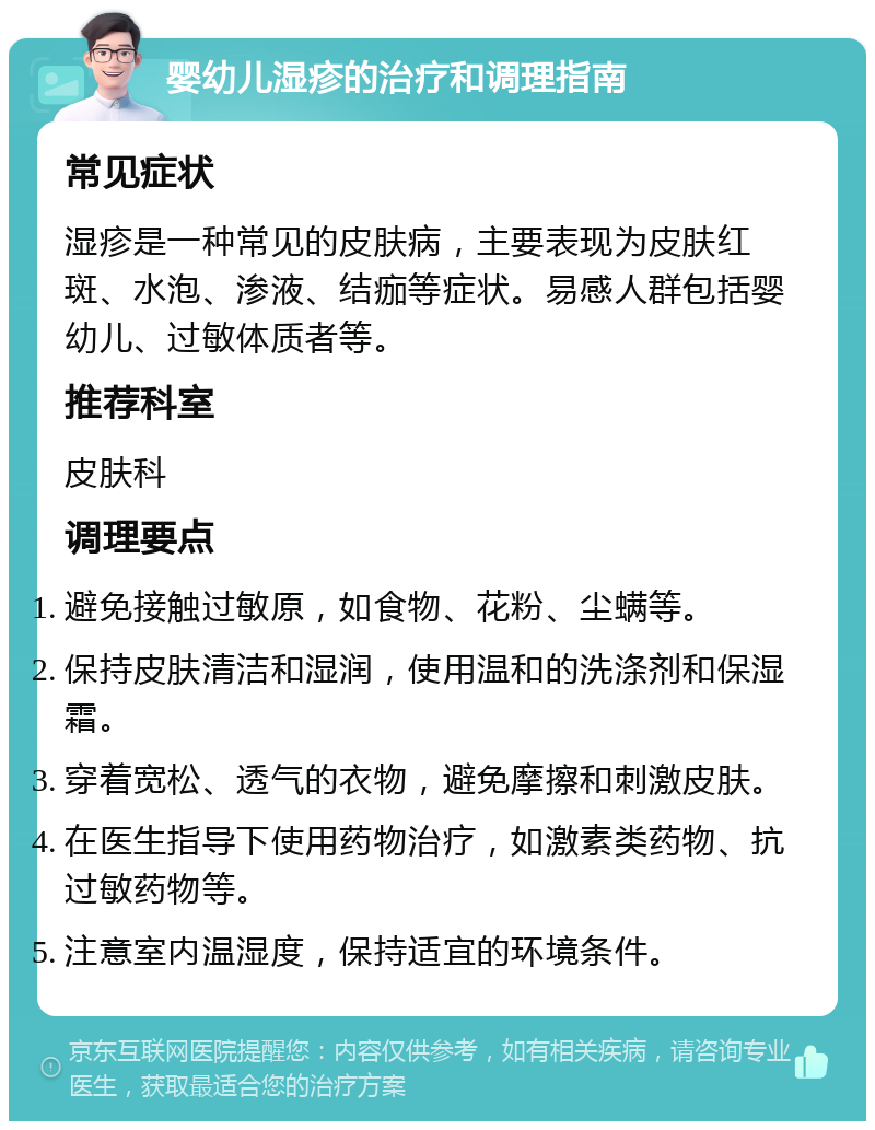 婴幼儿湿疹的治疗和调理指南 常见症状 湿疹是一种常见的皮肤病，主要表现为皮肤红斑、水泡、渗液、结痂等症状。易感人群包括婴幼儿、过敏体质者等。 推荐科室 皮肤科 调理要点 避免接触过敏原，如食物、花粉、尘螨等。 保持皮肤清洁和湿润，使用温和的洗涤剂和保湿霜。 穿着宽松、透气的衣物，避免摩擦和刺激皮肤。 在医生指导下使用药物治疗，如激素类药物、抗过敏药物等。 注意室内温湿度，保持适宜的环境条件。