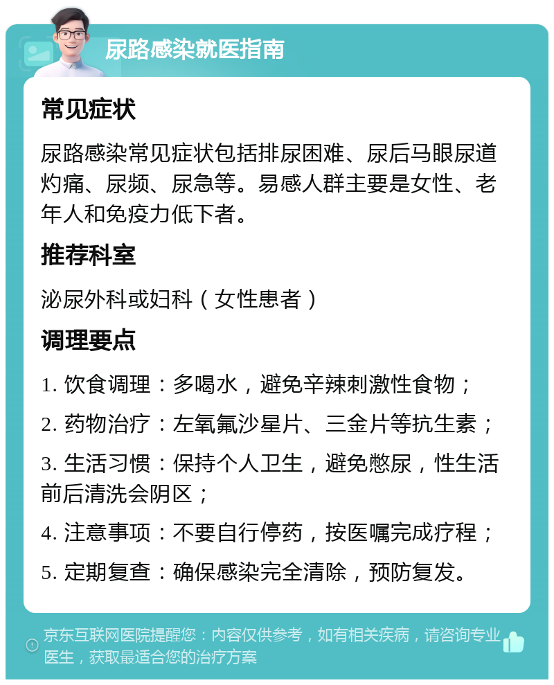 尿路感染就医指南 常见症状 尿路感染常见症状包括排尿困难、尿后马眼尿道灼痛、尿频、尿急等。易感人群主要是女性、老年人和免疫力低下者。 推荐科室 泌尿外科或妇科（女性患者） 调理要点 1. 饮食调理：多喝水，避免辛辣刺激性食物； 2. 药物治疗：左氧氟沙星片、三金片等抗生素； 3. 生活习惯：保持个人卫生，避免憋尿，性生活前后清洗会阴区； 4. 注意事项：不要自行停药，按医嘱完成疗程； 5. 定期复查：确保感染完全清除，预防复发。