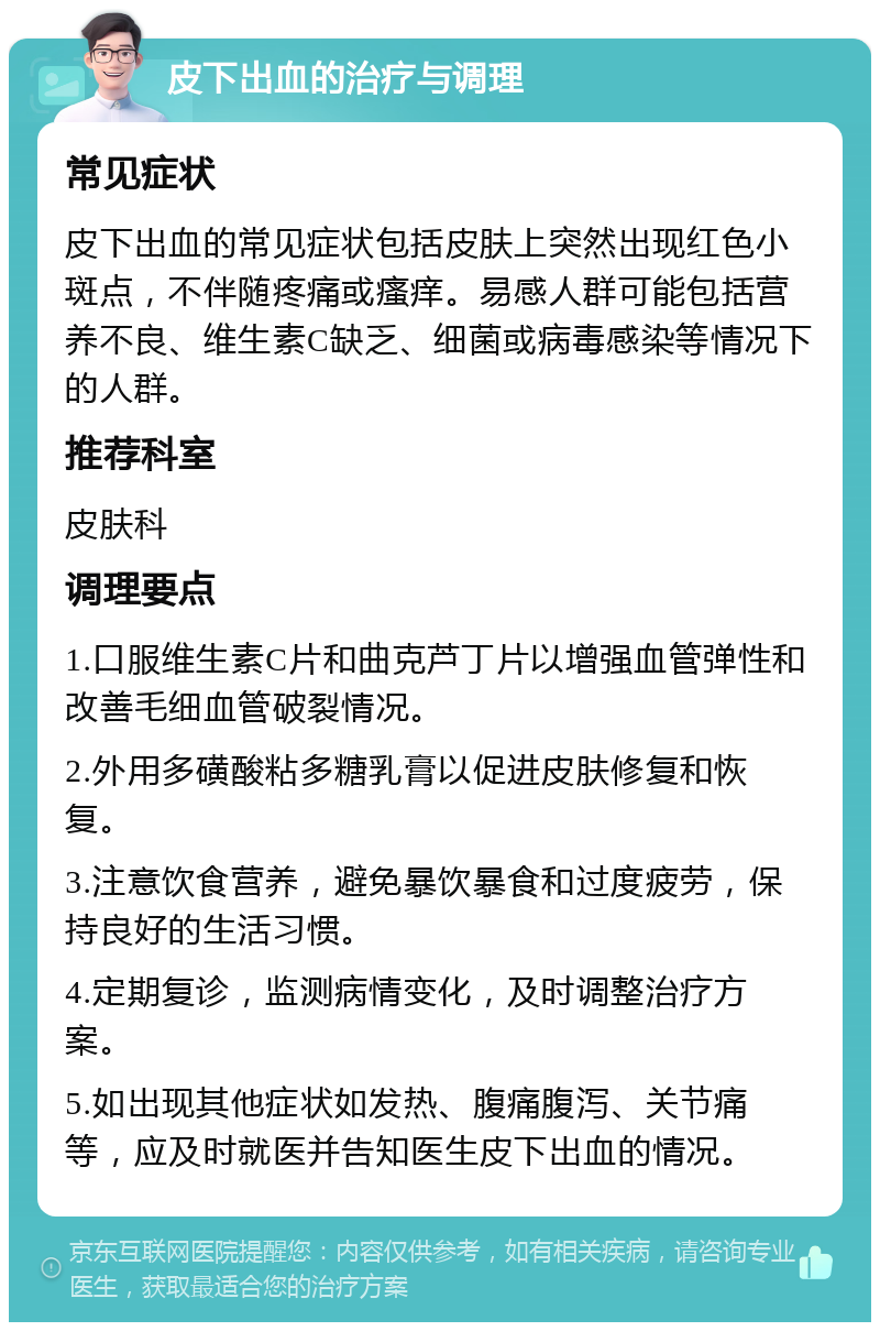 皮下出血的治疗与调理 常见症状 皮下出血的常见症状包括皮肤上突然出现红色小斑点，不伴随疼痛或瘙痒。易感人群可能包括营养不良、维生素C缺乏、细菌或病毒感染等情况下的人群。 推荐科室 皮肤科 调理要点 1.口服维生素C片和曲克芦丁片以增强血管弹性和改善毛细血管破裂情况。 2.外用多磺酸粘多糖乳膏以促进皮肤修复和恢复。 3.注意饮食营养，避免暴饮暴食和过度疲劳，保持良好的生活习惯。 4.定期复诊，监测病情变化，及时调整治疗方案。 5.如出现其他症状如发热、腹痛腹泻、关节痛等，应及时就医并告知医生皮下出血的情况。