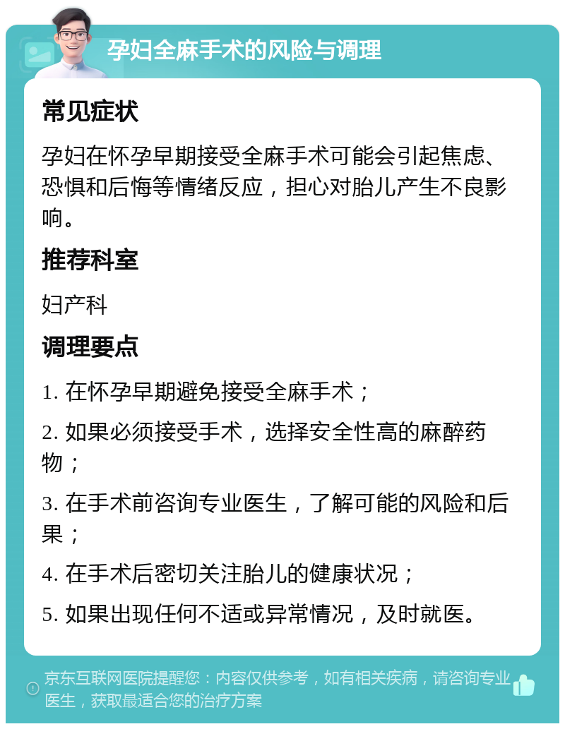 孕妇全麻手术的风险与调理 常见症状 孕妇在怀孕早期接受全麻手术可能会引起焦虑、恐惧和后悔等情绪反应，担心对胎儿产生不良影响。 推荐科室 妇产科 调理要点 1. 在怀孕早期避免接受全麻手术； 2. 如果必须接受手术，选择安全性高的麻醉药物； 3. 在手术前咨询专业医生，了解可能的风险和后果； 4. 在手术后密切关注胎儿的健康状况； 5. 如果出现任何不适或异常情况，及时就医。