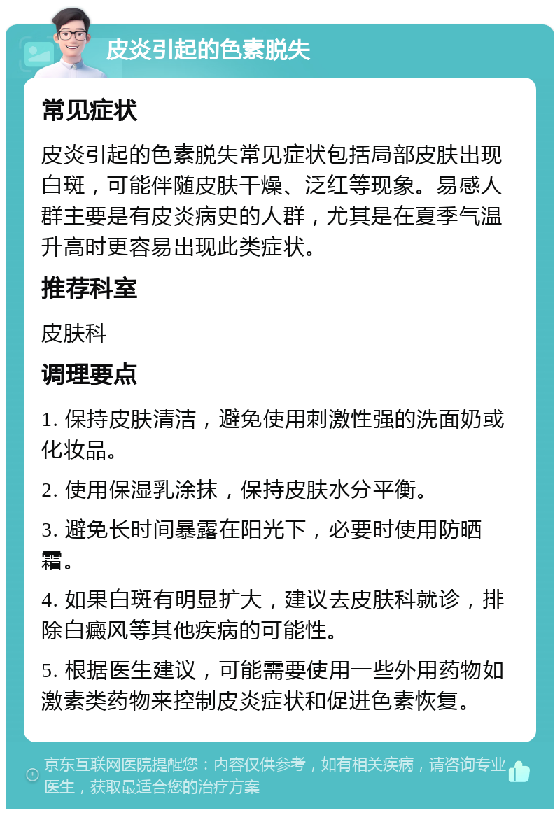 皮炎引起的色素脱失 常见症状 皮炎引起的色素脱失常见症状包括局部皮肤出现白斑，可能伴随皮肤干燥、泛红等现象。易感人群主要是有皮炎病史的人群，尤其是在夏季气温升高时更容易出现此类症状。 推荐科室 皮肤科 调理要点 1. 保持皮肤清洁，避免使用刺激性强的洗面奶或化妆品。 2. 使用保湿乳涂抹，保持皮肤水分平衡。 3. 避免长时间暴露在阳光下，必要时使用防晒霜。 4. 如果白斑有明显扩大，建议去皮肤科就诊，排除白癜风等其他疾病的可能性。 5. 根据医生建议，可能需要使用一些外用药物如激素类药物来控制皮炎症状和促进色素恢复。