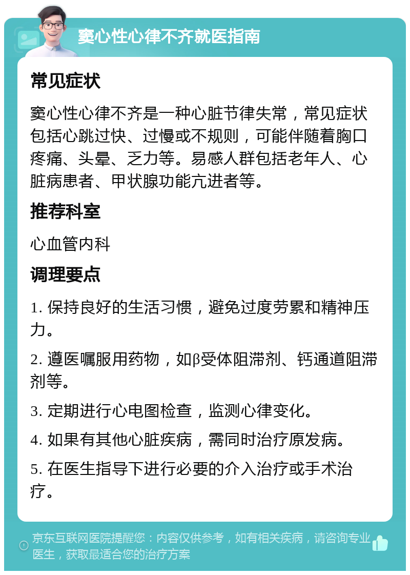 窦心性心律不齐就医指南 常见症状 窦心性心律不齐是一种心脏节律失常，常见症状包括心跳过快、过慢或不规则，可能伴随着胸口疼痛、头晕、乏力等。易感人群包括老年人、心脏病患者、甲状腺功能亢进者等。 推荐科室 心血管内科 调理要点 1. 保持良好的生活习惯，避免过度劳累和精神压力。 2. 遵医嘱服用药物，如β受体阻滞剂、钙通道阻滞剂等。 3. 定期进行心电图检查，监测心律变化。 4. 如果有其他心脏疾病，需同时治疗原发病。 5. 在医生指导下进行必要的介入治疗或手术治疗。