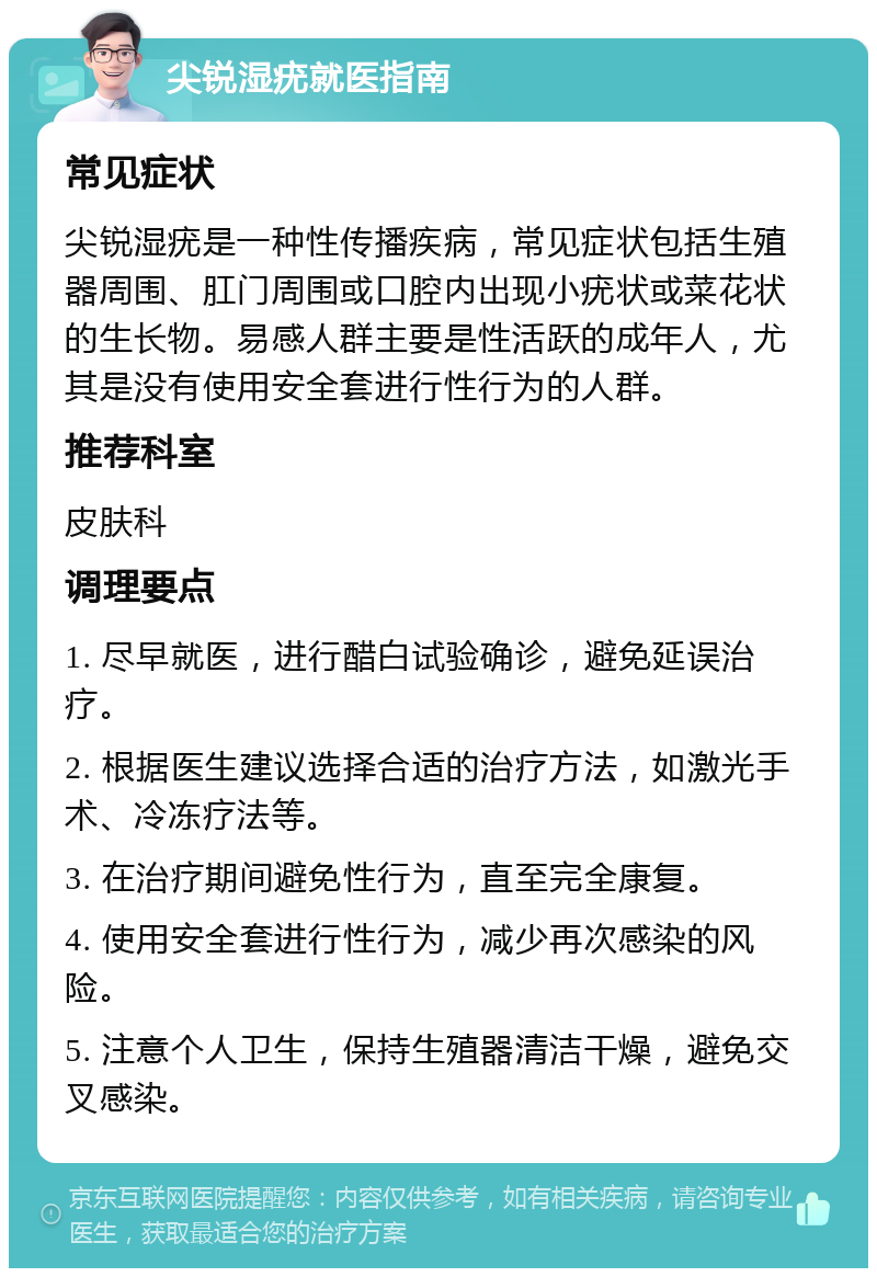 尖锐湿疣就医指南 常见症状 尖锐湿疣是一种性传播疾病，常见症状包括生殖器周围、肛门周围或口腔内出现小疣状或菜花状的生长物。易感人群主要是性活跃的成年人，尤其是没有使用安全套进行性行为的人群。 推荐科室 皮肤科 调理要点 1. 尽早就医，进行醋白试验确诊，避免延误治疗。 2. 根据医生建议选择合适的治疗方法，如激光手术、冷冻疗法等。 3. 在治疗期间避免性行为，直至完全康复。 4. 使用安全套进行性行为，减少再次感染的风险。 5. 注意个人卫生，保持生殖器清洁干燥，避免交叉感染。