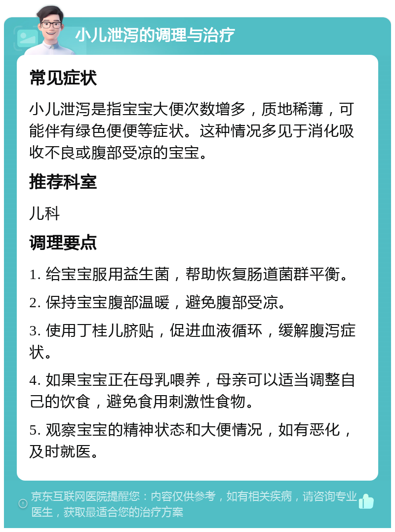 小儿泄泻的调理与治疗 常见症状 小儿泄泻是指宝宝大便次数增多，质地稀薄，可能伴有绿色便便等症状。这种情况多见于消化吸收不良或腹部受凉的宝宝。 推荐科室 儿科 调理要点 1. 给宝宝服用益生菌，帮助恢复肠道菌群平衡。 2. 保持宝宝腹部温暖，避免腹部受凉。 3. 使用丁桂儿脐贴，促进血液循环，缓解腹泻症状。 4. 如果宝宝正在母乳喂养，母亲可以适当调整自己的饮食，避免食用刺激性食物。 5. 观察宝宝的精神状态和大便情况，如有恶化，及时就医。