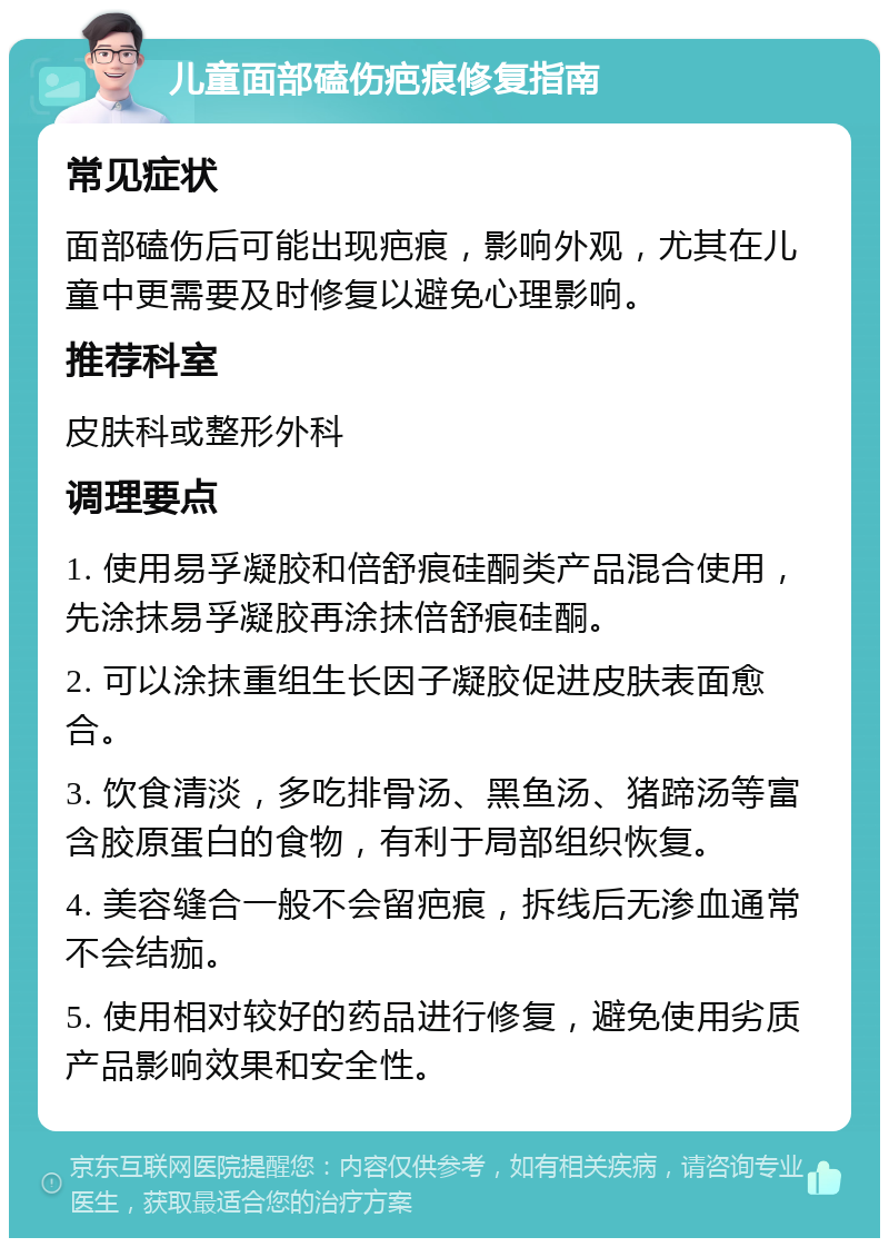 儿童面部磕伤疤痕修复指南 常见症状 面部磕伤后可能出现疤痕，影响外观，尤其在儿童中更需要及时修复以避免心理影响。 推荐科室 皮肤科或整形外科 调理要点 1. 使用易孚凝胶和倍舒痕硅酮类产品混合使用，先涂抹易孚凝胶再涂抹倍舒痕硅酮。 2. 可以涂抹重组生长因子凝胶促进皮肤表面愈合。 3. 饮食清淡，多吃排骨汤、黑鱼汤、猪蹄汤等富含胶原蛋白的食物，有利于局部组织恢复。 4. 美容缝合一般不会留疤痕，拆线后无渗血通常不会结痂。 5. 使用相对较好的药品进行修复，避免使用劣质产品影响效果和安全性。