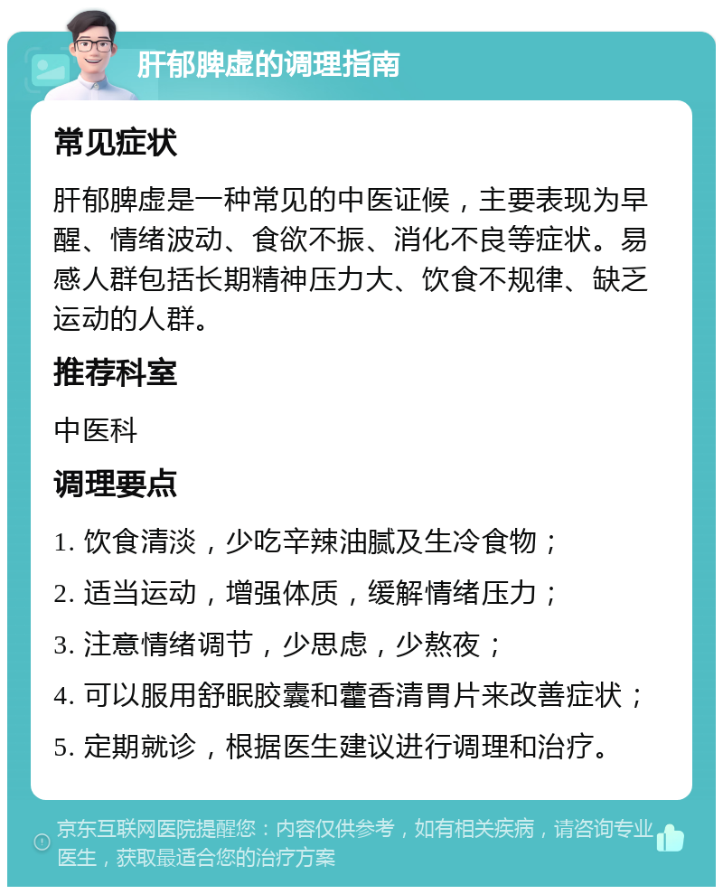 肝郁脾虚的调理指南 常见症状 肝郁脾虚是一种常见的中医证候，主要表现为早醒、情绪波动、食欲不振、消化不良等症状。易感人群包括长期精神压力大、饮食不规律、缺乏运动的人群。 推荐科室 中医科 调理要点 1. 饮食清淡，少吃辛辣油腻及生冷食物； 2. 适当运动，增强体质，缓解情绪压力； 3. 注意情绪调节，少思虑，少熬夜； 4. 可以服用舒眠胶囊和藿香清胃片来改善症状； 5. 定期就诊，根据医生建议进行调理和治疗。