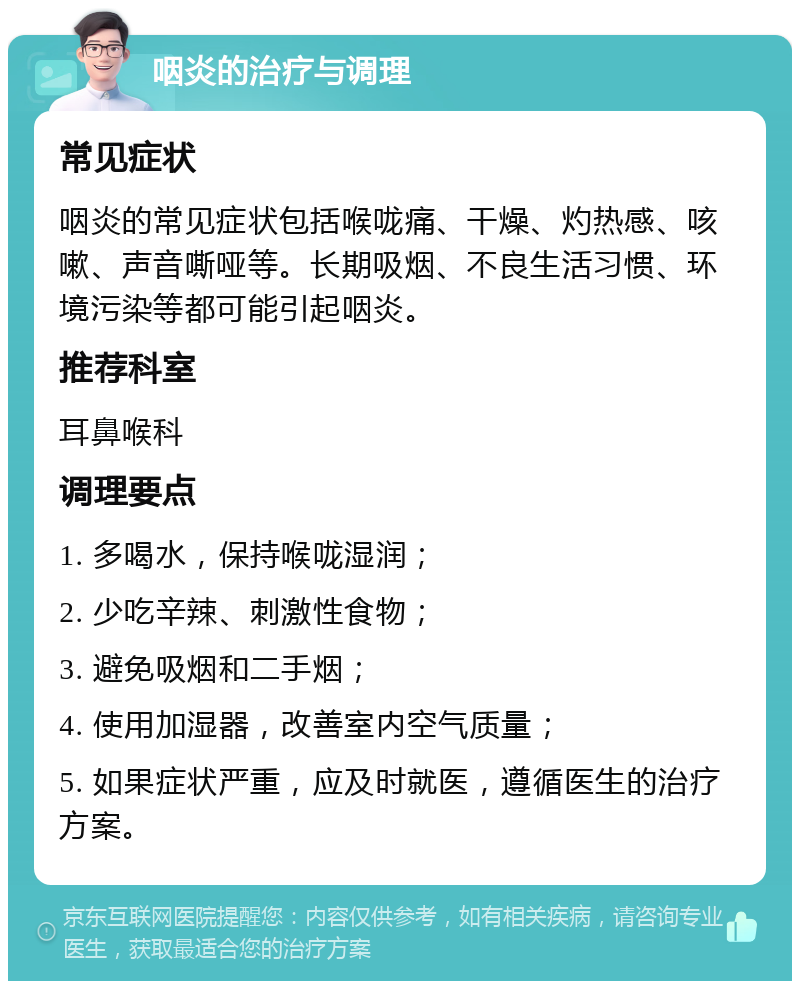 咽炎的治疗与调理 常见症状 咽炎的常见症状包括喉咙痛、干燥、灼热感、咳嗽、声音嘶哑等。长期吸烟、不良生活习惯、环境污染等都可能引起咽炎。 推荐科室 耳鼻喉科 调理要点 1. 多喝水，保持喉咙湿润； 2. 少吃辛辣、刺激性食物； 3. 避免吸烟和二手烟； 4. 使用加湿器，改善室内空气质量； 5. 如果症状严重，应及时就医，遵循医生的治疗方案。