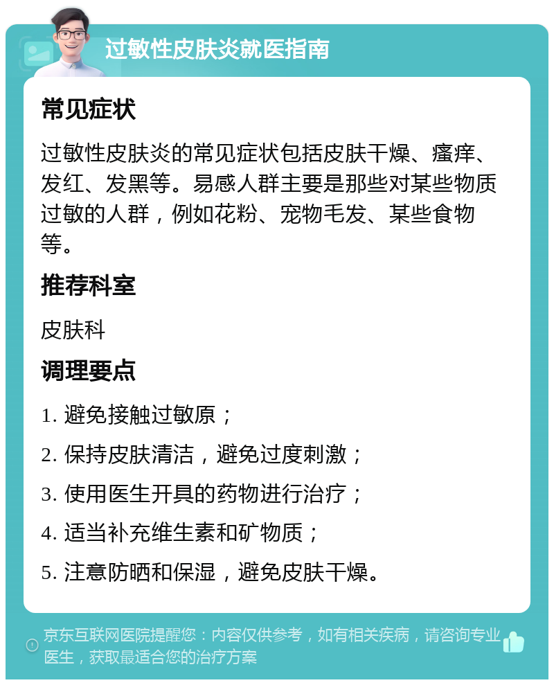 过敏性皮肤炎就医指南 常见症状 过敏性皮肤炎的常见症状包括皮肤干燥、瘙痒、发红、发黑等。易感人群主要是那些对某些物质过敏的人群，例如花粉、宠物毛发、某些食物等。 推荐科室 皮肤科 调理要点 1. 避免接触过敏原； 2. 保持皮肤清洁，避免过度刺激； 3. 使用医生开具的药物进行治疗； 4. 适当补充维生素和矿物质； 5. 注意防晒和保湿，避免皮肤干燥。