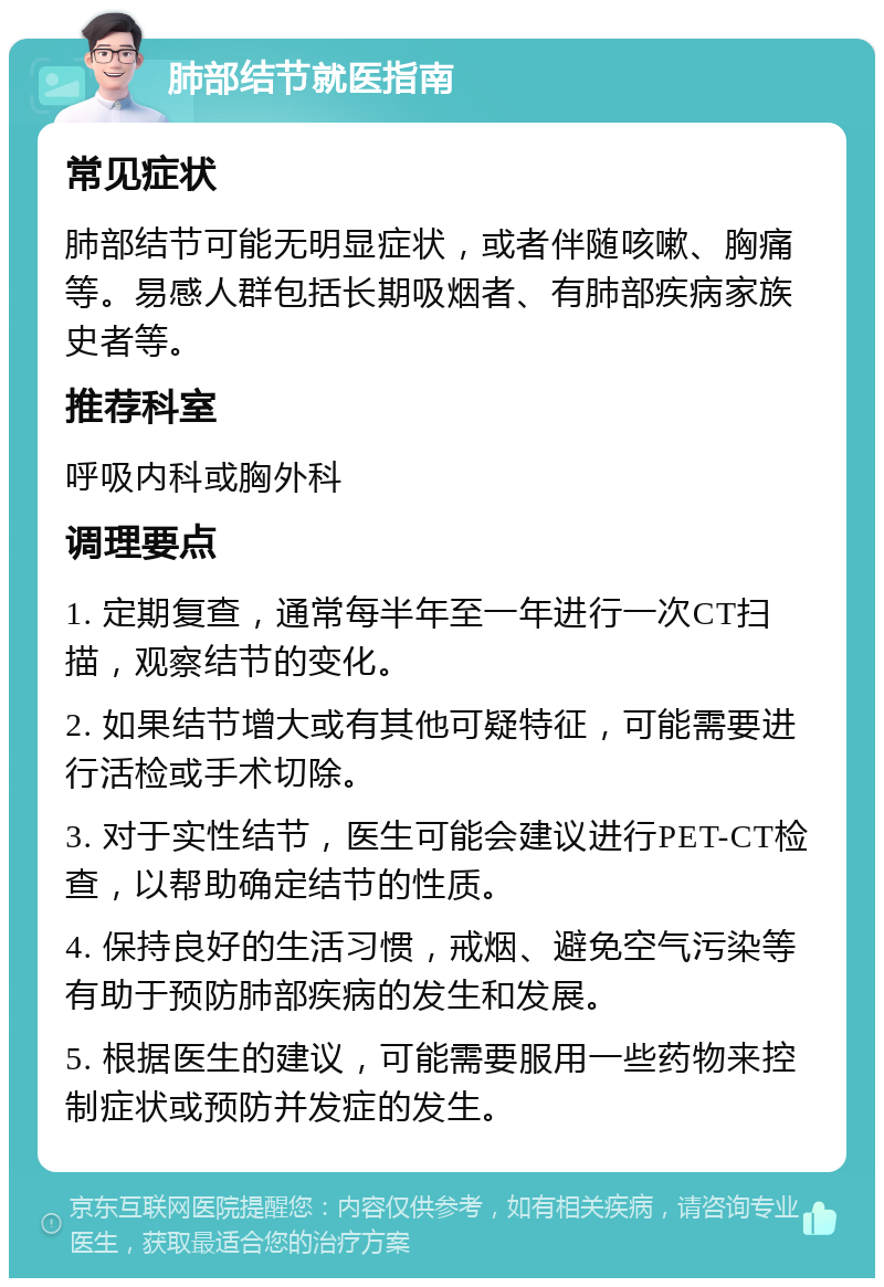 肺部结节就医指南 常见症状 肺部结节可能无明显症状，或者伴随咳嗽、胸痛等。易感人群包括长期吸烟者、有肺部疾病家族史者等。 推荐科室 呼吸内科或胸外科 调理要点 1. 定期复查，通常每半年至一年进行一次CT扫描，观察结节的变化。 2. 如果结节增大或有其他可疑特征，可能需要进行活检或手术切除。 3. 对于实性结节，医生可能会建议进行PET-CT检查，以帮助确定结节的性质。 4. 保持良好的生活习惯，戒烟、避免空气污染等有助于预防肺部疾病的发生和发展。 5. 根据医生的建议，可能需要服用一些药物来控制症状或预防并发症的发生。