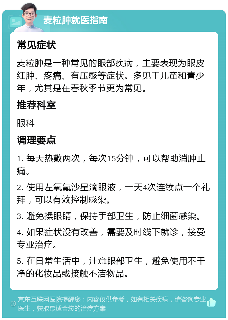 麦粒肿就医指南 常见症状 麦粒肿是一种常见的眼部疾病，主要表现为眼皮红肿、疼痛、有压感等症状。多见于儿童和青少年，尤其是在春秋季节更为常见。 推荐科室 眼科 调理要点 1. 每天热敷两次，每次15分钟，可以帮助消肿止痛。 2. 使用左氧氟沙星滴眼液，一天4次连续点一个礼拜，可以有效控制感染。 3. 避免揉眼睛，保持手部卫生，防止细菌感染。 4. 如果症状没有改善，需要及时线下就诊，接受专业治疗。 5. 在日常生活中，注意眼部卫生，避免使用不干净的化妆品或接触不洁物品。