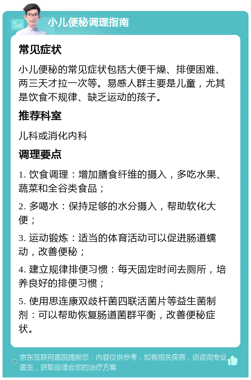 小儿便秘调理指南 常见症状 小儿便秘的常见症状包括大便干燥、排便困难、两三天才拉一次等。易感人群主要是儿童，尤其是饮食不规律、缺乏运动的孩子。 推荐科室 儿科或消化内科 调理要点 1. 饮食调理：增加膳食纤维的摄入，多吃水果、蔬菜和全谷类食品； 2. 多喝水：保持足够的水分摄入，帮助软化大便； 3. 运动锻炼：适当的体育活动可以促进肠道蠕动，改善便秘； 4. 建立规律排便习惯：每天固定时间去厕所，培养良好的排便习惯； 5. 使用思连康双歧杆菌四联活菌片等益生菌制剂：可以帮助恢复肠道菌群平衡，改善便秘症状。