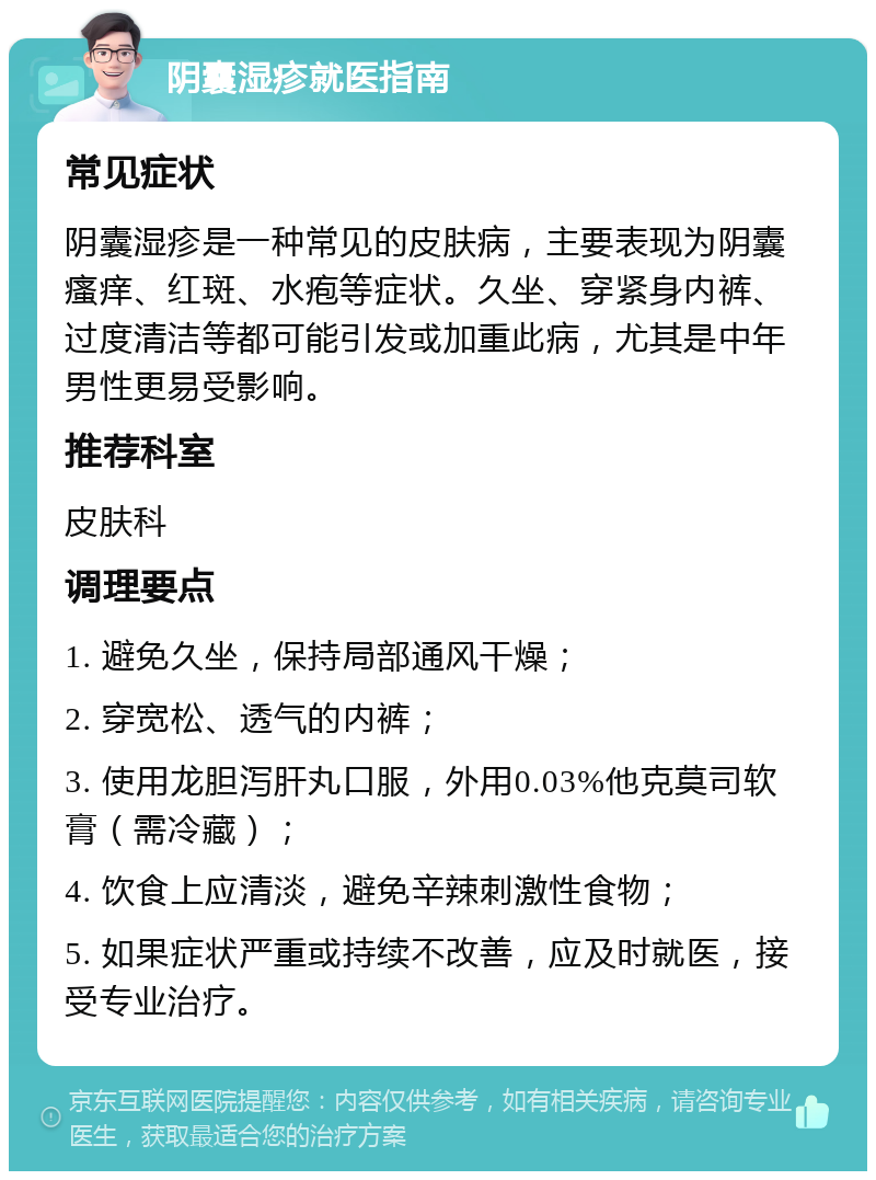 阴囊湿疹就医指南 常见症状 阴囊湿疹是一种常见的皮肤病，主要表现为阴囊瘙痒、红斑、水疱等症状。久坐、穿紧身内裤、过度清洁等都可能引发或加重此病，尤其是中年男性更易受影响。 推荐科室 皮肤科 调理要点 1. 避免久坐，保持局部通风干燥； 2. 穿宽松、透气的内裤； 3. 使用龙胆泻肝丸口服，外用0.03%他克莫司软膏（需冷藏）； 4. 饮食上应清淡，避免辛辣刺激性食物； 5. 如果症状严重或持续不改善，应及时就医，接受专业治疗。