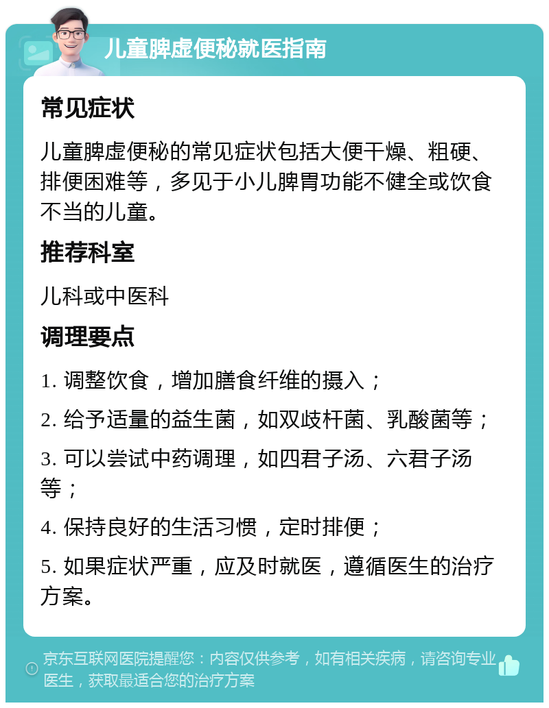 儿童脾虚便秘就医指南 常见症状 儿童脾虚便秘的常见症状包括大便干燥、粗硬、排便困难等，多见于小儿脾胃功能不健全或饮食不当的儿童。 推荐科室 儿科或中医科 调理要点 1. 调整饮食，增加膳食纤维的摄入； 2. 给予适量的益生菌，如双歧杆菌、乳酸菌等； 3. 可以尝试中药调理，如四君子汤、六君子汤等； 4. 保持良好的生活习惯，定时排便； 5. 如果症状严重，应及时就医，遵循医生的治疗方案。