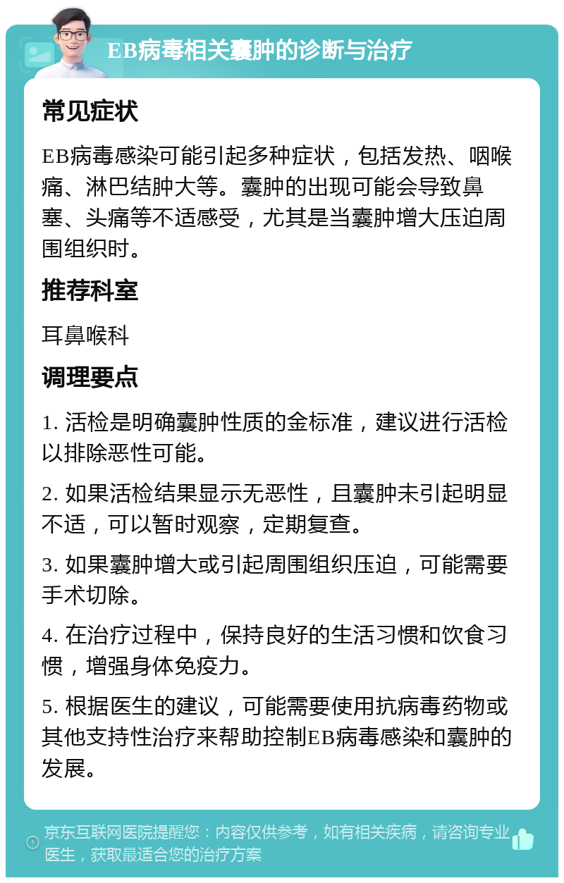 EB病毒相关囊肿的诊断与治疗 常见症状 EB病毒感染可能引起多种症状，包括发热、咽喉痛、淋巴结肿大等。囊肿的出现可能会导致鼻塞、头痛等不适感受，尤其是当囊肿增大压迫周围组织时。 推荐科室 耳鼻喉科 调理要点 1. 活检是明确囊肿性质的金标准，建议进行活检以排除恶性可能。 2. 如果活检结果显示无恶性，且囊肿未引起明显不适，可以暂时观察，定期复查。 3. 如果囊肿增大或引起周围组织压迫，可能需要手术切除。 4. 在治疗过程中，保持良好的生活习惯和饮食习惯，增强身体免疫力。 5. 根据医生的建议，可能需要使用抗病毒药物或其他支持性治疗来帮助控制EB病毒感染和囊肿的发展。