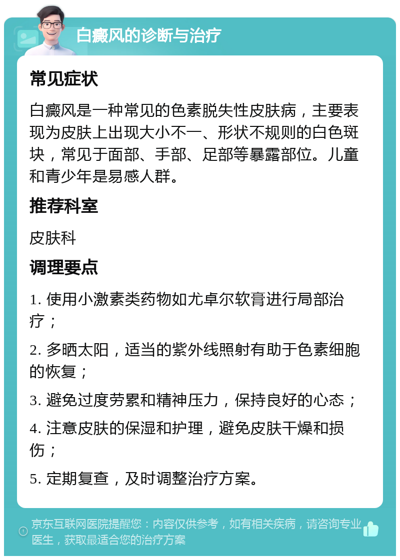 白癜风的诊断与治疗 常见症状 白癜风是一种常见的色素脱失性皮肤病，主要表现为皮肤上出现大小不一、形状不规则的白色斑块，常见于面部、手部、足部等暴露部位。儿童和青少年是易感人群。 推荐科室 皮肤科 调理要点 1. 使用小激素类药物如尤卓尔软膏进行局部治疗； 2. 多晒太阳，适当的紫外线照射有助于色素细胞的恢复； 3. 避免过度劳累和精神压力，保持良好的心态； 4. 注意皮肤的保湿和护理，避免皮肤干燥和损伤； 5. 定期复查，及时调整治疗方案。