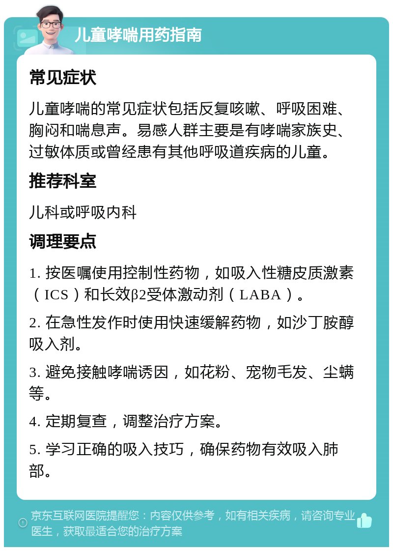 儿童哮喘用药指南 常见症状 儿童哮喘的常见症状包括反复咳嗽、呼吸困难、胸闷和喘息声。易感人群主要是有哮喘家族史、过敏体质或曾经患有其他呼吸道疾病的儿童。 推荐科室 儿科或呼吸内科 调理要点 1. 按医嘱使用控制性药物，如吸入性糖皮质激素（ICS）和长效β2受体激动剂（LABA）。 2. 在急性发作时使用快速缓解药物，如沙丁胺醇吸入剂。 3. 避免接触哮喘诱因，如花粉、宠物毛发、尘螨等。 4. 定期复查，调整治疗方案。 5. 学习正确的吸入技巧，确保药物有效吸入肺部。