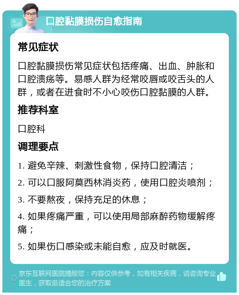 口腔黏膜损伤自愈指南 常见症状 口腔黏膜损伤常见症状包括疼痛、出血、肿胀和口腔溃疡等。易感人群为经常咬唇或咬舌头的人群，或者在进食时不小心咬伤口腔黏膜的人群。 推荐科室 口腔科 调理要点 1. 避免辛辣、刺激性食物，保持口腔清洁； 2. 可以口服阿莫西林消炎药，使用口腔炎喷剂； 3. 不要熬夜，保持充足的休息； 4. 如果疼痛严重，可以使用局部麻醉药物缓解疼痛； 5. 如果伤口感染或未能自愈，应及时就医。