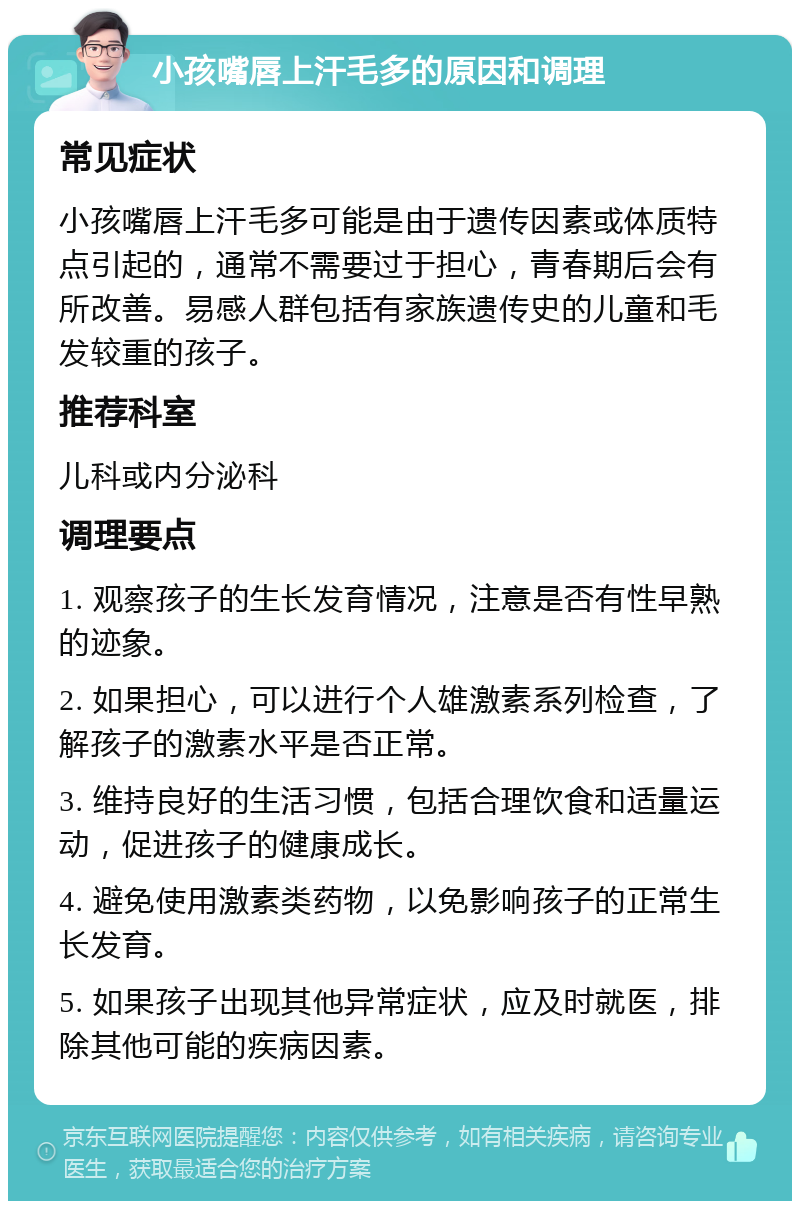 小孩嘴唇上汗毛多的原因和调理 常见症状 小孩嘴唇上汗毛多可能是由于遗传因素或体质特点引起的，通常不需要过于担心，青春期后会有所改善。易感人群包括有家族遗传史的儿童和毛发较重的孩子。 推荐科室 儿科或内分泌科 调理要点 1. 观察孩子的生长发育情况，注意是否有性早熟的迹象。 2. 如果担心，可以进行个人雄激素系列检查，了解孩子的激素水平是否正常。 3. 维持良好的生活习惯，包括合理饮食和适量运动，促进孩子的健康成长。 4. 避免使用激素类药物，以免影响孩子的正常生长发育。 5. 如果孩子出现其他异常症状，应及时就医，排除其他可能的疾病因素。