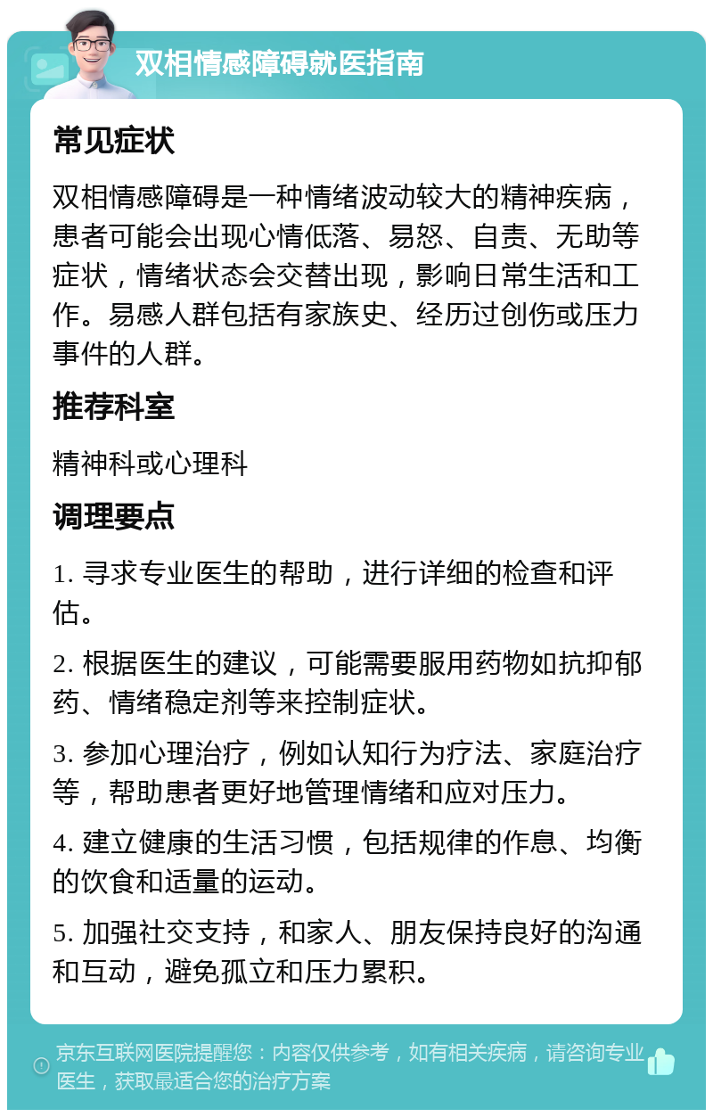 双相情感障碍就医指南 常见症状 双相情感障碍是一种情绪波动较大的精神疾病，患者可能会出现心情低落、易怒、自责、无助等症状，情绪状态会交替出现，影响日常生活和工作。易感人群包括有家族史、经历过创伤或压力事件的人群。 推荐科室 精神科或心理科 调理要点 1. 寻求专业医生的帮助，进行详细的检查和评估。 2. 根据医生的建议，可能需要服用药物如抗抑郁药、情绪稳定剂等来控制症状。 3. 参加心理治疗，例如认知行为疗法、家庭治疗等，帮助患者更好地管理情绪和应对压力。 4. 建立健康的生活习惯，包括规律的作息、均衡的饮食和适量的运动。 5. 加强社交支持，和家人、朋友保持良好的沟通和互动，避免孤立和压力累积。