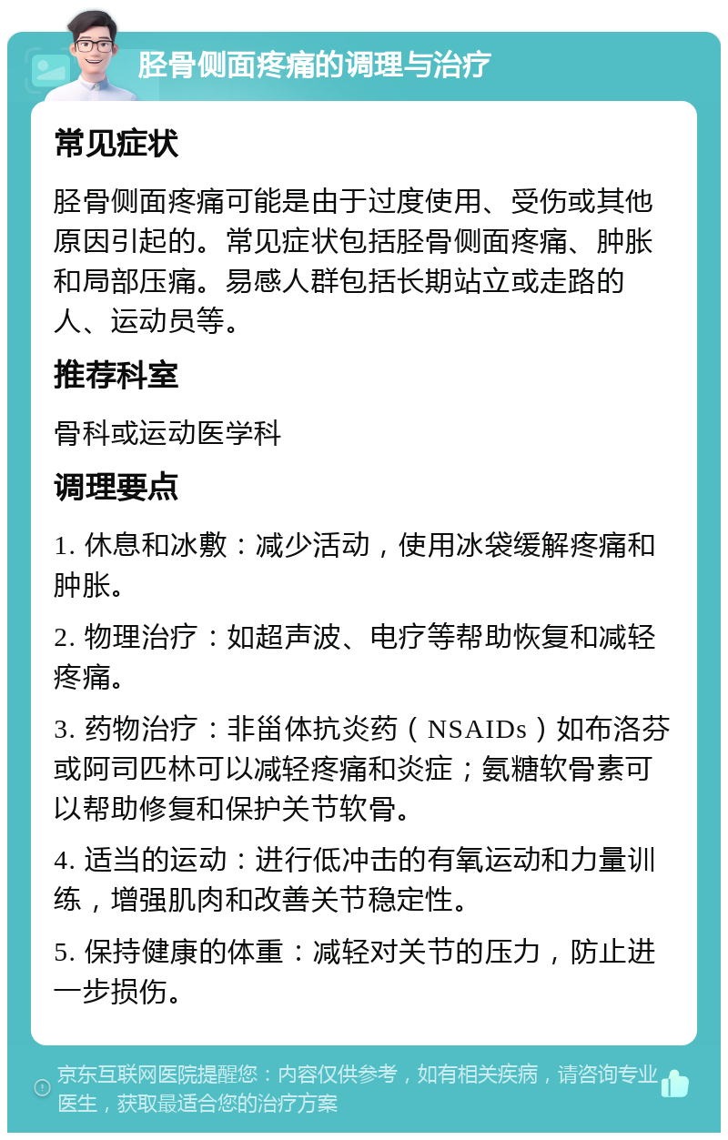 胫骨侧面疼痛的调理与治疗 常见症状 胫骨侧面疼痛可能是由于过度使用、受伤或其他原因引起的。常见症状包括胫骨侧面疼痛、肿胀和局部压痛。易感人群包括长期站立或走路的人、运动员等。 推荐科室 骨科或运动医学科 调理要点 1. 休息和冰敷：减少活动，使用冰袋缓解疼痛和肿胀。 2. 物理治疗：如超声波、电疗等帮助恢复和减轻疼痛。 3. 药物治疗：非甾体抗炎药（NSAIDs）如布洛芬或阿司匹林可以减轻疼痛和炎症；氨糖软骨素可以帮助修复和保护关节软骨。 4. 适当的运动：进行低冲击的有氧运动和力量训练，增强肌肉和改善关节稳定性。 5. 保持健康的体重：减轻对关节的压力，防止进一步损伤。