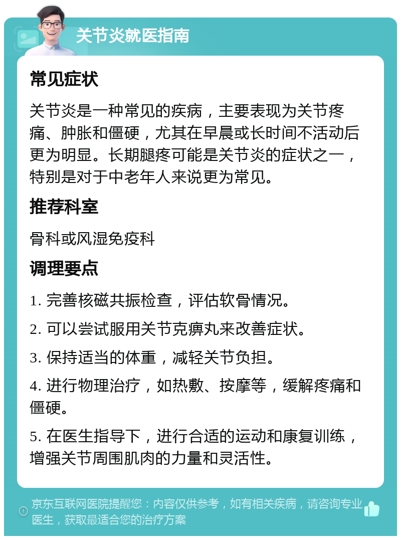 关节炎就医指南 常见症状 关节炎是一种常见的疾病，主要表现为关节疼痛、肿胀和僵硬，尤其在早晨或长时间不活动后更为明显。长期腿疼可能是关节炎的症状之一，特别是对于中老年人来说更为常见。 推荐科室 骨科或风湿免疫科 调理要点 1. 完善核磁共振检查，评估软骨情况。 2. 可以尝试服用关节克痹丸来改善症状。 3. 保持适当的体重，减轻关节负担。 4. 进行物理治疗，如热敷、按摩等，缓解疼痛和僵硬。 5. 在医生指导下，进行合适的运动和康复训练，增强关节周围肌肉的力量和灵活性。