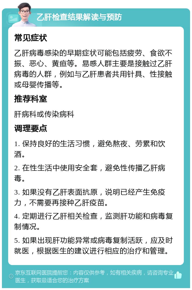 乙肝检查结果解读与预防 常见症状 乙肝病毒感染的早期症状可能包括疲劳、食欲不振、恶心、黄疸等。易感人群主要是接触过乙肝病毒的人群，例如与乙肝患者共用针具、性接触或母婴传播等。 推荐科室 肝病科或传染病科 调理要点 1. 保持良好的生活习惯，避免熬夜、劳累和饮酒。 2. 在性生活中使用安全套，避免性传播乙肝病毒。 3. 如果没有乙肝表面抗原，说明已经产生免疫力，不需要再接种乙肝疫苗。 4. 定期进行乙肝相关检查，监测肝功能和病毒复制情况。 5. 如果出现肝功能异常或病毒复制活跃，应及时就医，根据医生的建议进行相应的治疗和管理。