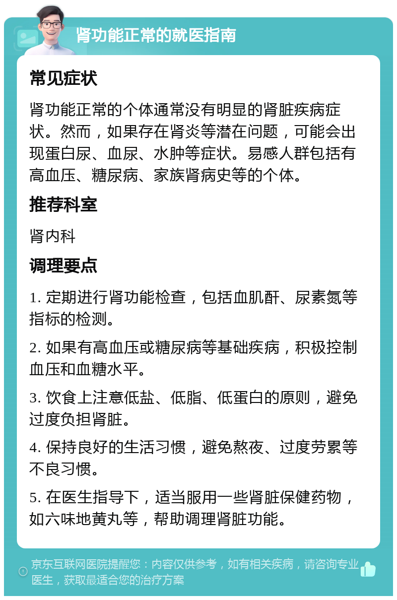 肾功能正常的就医指南 常见症状 肾功能正常的个体通常没有明显的肾脏疾病症状。然而，如果存在肾炎等潜在问题，可能会出现蛋白尿、血尿、水肿等症状。易感人群包括有高血压、糖尿病、家族肾病史等的个体。 推荐科室 肾内科 调理要点 1. 定期进行肾功能检查，包括血肌酐、尿素氮等指标的检测。 2. 如果有高血压或糖尿病等基础疾病，积极控制血压和血糖水平。 3. 饮食上注意低盐、低脂、低蛋白的原则，避免过度负担肾脏。 4. 保持良好的生活习惯，避免熬夜、过度劳累等不良习惯。 5. 在医生指导下，适当服用一些肾脏保健药物，如六味地黄丸等，帮助调理肾脏功能。