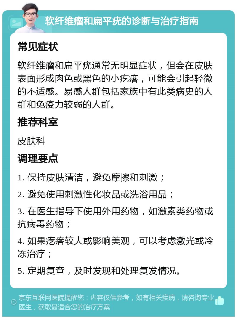 软纤维瘤和扁平疣的诊断与治疗指南 常见症状 软纤维瘤和扁平疣通常无明显症状，但会在皮肤表面形成肉色或黑色的小疙瘩，可能会引起轻微的不适感。易感人群包括家族中有此类病史的人群和免疫力较弱的人群。 推荐科室 皮肤科 调理要点 1. 保持皮肤清洁，避免摩擦和刺激； 2. 避免使用刺激性化妆品或洗浴用品； 3. 在医生指导下使用外用药物，如激素类药物或抗病毒药物； 4. 如果疙瘩较大或影响美观，可以考虑激光或冷冻治疗； 5. 定期复查，及时发现和处理复发情况。