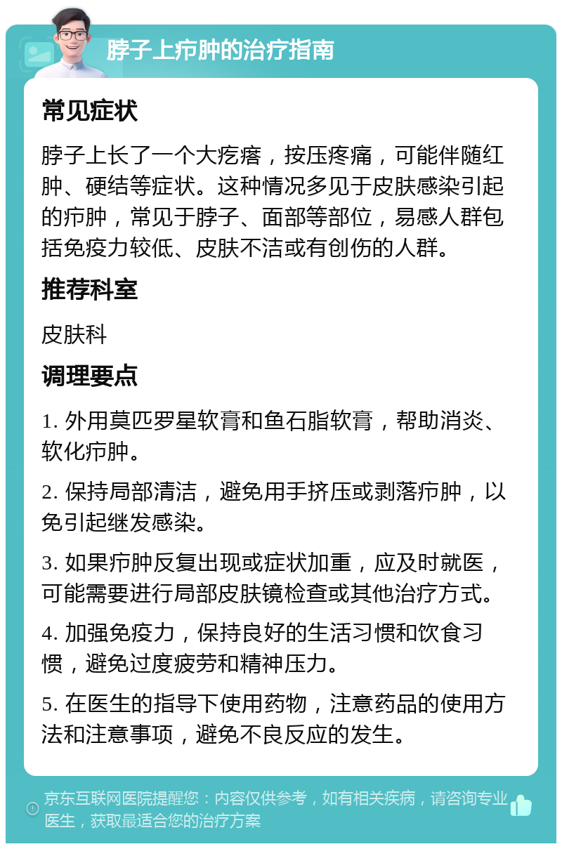 脖子上疖肿的治疗指南 常见症状 脖子上长了一个大疙瘩，按压疼痛，可能伴随红肿、硬结等症状。这种情况多见于皮肤感染引起的疖肿，常见于脖子、面部等部位，易感人群包括免疫力较低、皮肤不洁或有创伤的人群。 推荐科室 皮肤科 调理要点 1. 外用莫匹罗星软膏和鱼石脂软膏，帮助消炎、软化疖肿。 2. 保持局部清洁，避免用手挤压或剥落疖肿，以免引起继发感染。 3. 如果疖肿反复出现或症状加重，应及时就医，可能需要进行局部皮肤镜检查或其他治疗方式。 4. 加强免疫力，保持良好的生活习惯和饮食习惯，避免过度疲劳和精神压力。 5. 在医生的指导下使用药物，注意药品的使用方法和注意事项，避免不良反应的发生。