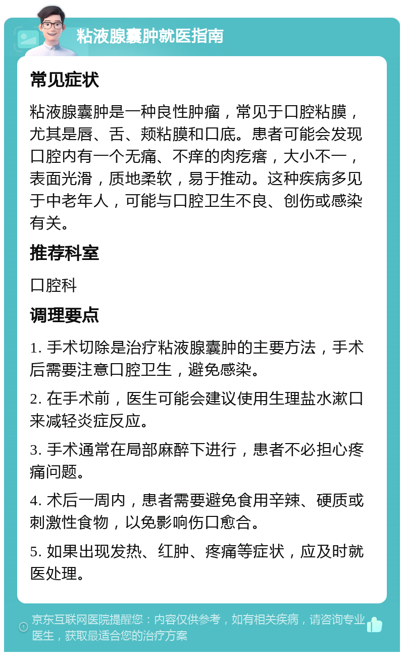 粘液腺囊肿就医指南 常见症状 粘液腺囊肿是一种良性肿瘤，常见于口腔粘膜，尤其是唇、舌、颊粘膜和口底。患者可能会发现口腔内有一个无痛、不痒的肉疙瘩，大小不一，表面光滑，质地柔软，易于推动。这种疾病多见于中老年人，可能与口腔卫生不良、创伤或感染有关。 推荐科室 口腔科 调理要点 1. 手术切除是治疗粘液腺囊肿的主要方法，手术后需要注意口腔卫生，避免感染。 2. 在手术前，医生可能会建议使用生理盐水漱口来减轻炎症反应。 3. 手术通常在局部麻醉下进行，患者不必担心疼痛问题。 4. 术后一周内，患者需要避免食用辛辣、硬质或刺激性食物，以免影响伤口愈合。 5. 如果出现发热、红肿、疼痛等症状，应及时就医处理。