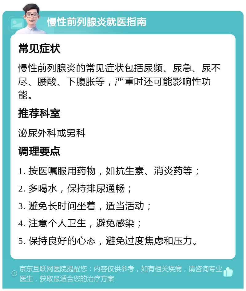 慢性前列腺炎就医指南 常见症状 慢性前列腺炎的常见症状包括尿频、尿急、尿不尽、腰酸、下腹胀等，严重时还可能影响性功能。 推荐科室 泌尿外科或男科 调理要点 1. 按医嘱服用药物，如抗生素、消炎药等； 2. 多喝水，保持排尿通畅； 3. 避免长时间坐着，适当活动； 4. 注意个人卫生，避免感染； 5. 保持良好的心态，避免过度焦虑和压力。