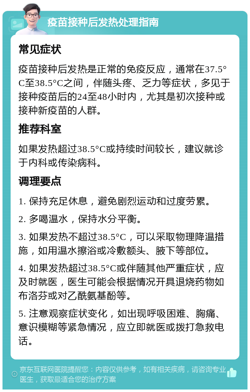 疫苗接种后发热处理指南 常见症状 疫苗接种后发热是正常的免疫反应，通常在37.5°C至38.5°C之间，伴随头疼、乏力等症状，多见于接种疫苗后的24至48小时内，尤其是初次接种或接种新疫苗的人群。 推荐科室 如果发热超过38.5°C或持续时间较长，建议就诊于内科或传染病科。 调理要点 1. 保持充足休息，避免剧烈运动和过度劳累。 2. 多喝温水，保持水分平衡。 3. 如果发热不超过38.5°C，可以采取物理降温措施，如用温水擦浴或冷敷额头、腋下等部位。 4. 如果发热超过38.5°C或伴随其他严重症状，应及时就医，医生可能会根据情况开具退烧药物如布洛芬或对乙酰氨基酚等。 5. 注意观察症状变化，如出现呼吸困难、胸痛、意识模糊等紧急情况，应立即就医或拨打急救电话。