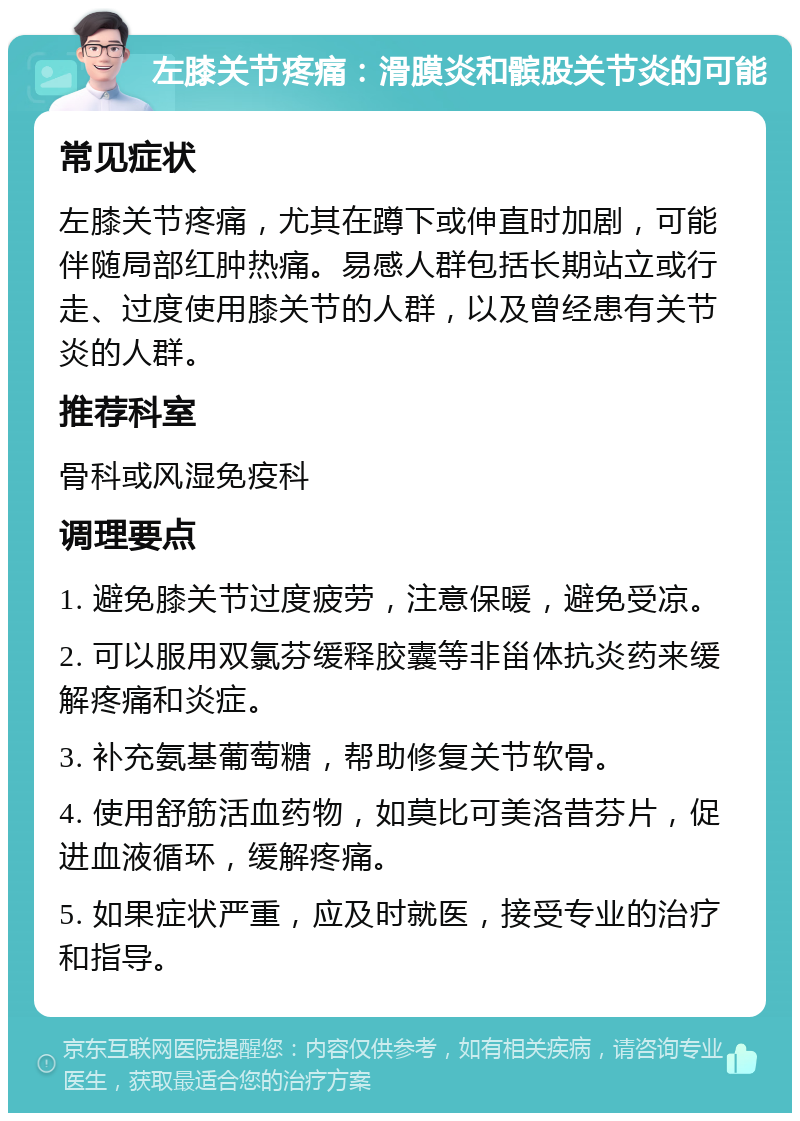 左膝关节疼痛：滑膜炎和髌股关节炎的可能 常见症状 左膝关节疼痛，尤其在蹲下或伸直时加剧，可能伴随局部红肿热痛。易感人群包括长期站立或行走、过度使用膝关节的人群，以及曾经患有关节炎的人群。 推荐科室 骨科或风湿免疫科 调理要点 1. 避免膝关节过度疲劳，注意保暖，避免受凉。 2. 可以服用双氯芬缓释胶囊等非甾体抗炎药来缓解疼痛和炎症。 3. 补充氨基葡萄糖，帮助修复关节软骨。 4. 使用舒筋活血药物，如莫比可美洛昔芬片，促进血液循环，缓解疼痛。 5. 如果症状严重，应及时就医，接受专业的治疗和指导。