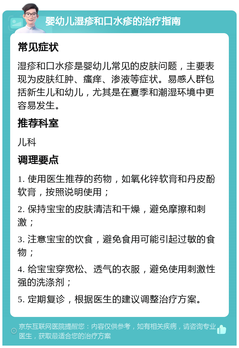 婴幼儿湿疹和口水疹的治疗指南 常见症状 湿疹和口水疹是婴幼儿常见的皮肤问题，主要表现为皮肤红肿、瘙痒、渗液等症状。易感人群包括新生儿和幼儿，尤其是在夏季和潮湿环境中更容易发生。 推荐科室 儿科 调理要点 1. 使用医生推荐的药物，如氧化锌软膏和丹皮酚软膏，按照说明使用； 2. 保持宝宝的皮肤清洁和干燥，避免摩擦和刺激； 3. 注意宝宝的饮食，避免食用可能引起过敏的食物； 4. 给宝宝穿宽松、透气的衣服，避免使用刺激性强的洗涤剂； 5. 定期复诊，根据医生的建议调整治疗方案。