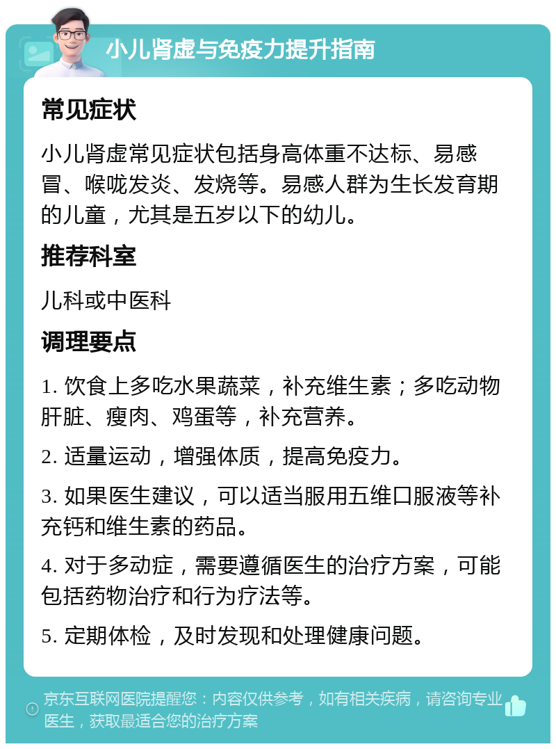 小儿肾虚与免疫力提升指南 常见症状 小儿肾虚常见症状包括身高体重不达标、易感冒、喉咙发炎、发烧等。易感人群为生长发育期的儿童，尤其是五岁以下的幼儿。 推荐科室 儿科或中医科 调理要点 1. 饮食上多吃水果蔬菜，补充维生素；多吃动物肝脏、瘦肉、鸡蛋等，补充营养。 2. 适量运动，增强体质，提高免疫力。 3. 如果医生建议，可以适当服用五维口服液等补充钙和维生素的药品。 4. 对于多动症，需要遵循医生的治疗方案，可能包括药物治疗和行为疗法等。 5. 定期体检，及时发现和处理健康问题。