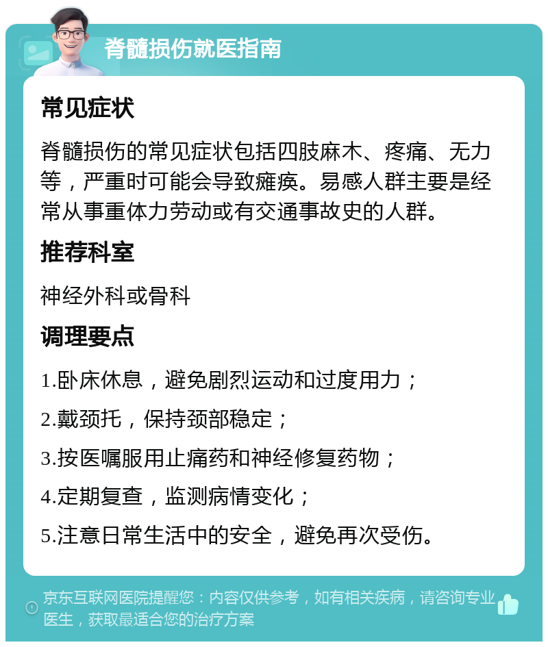 脊髓损伤就医指南 常见症状 脊髓损伤的常见症状包括四肢麻木、疼痛、无力等，严重时可能会导致瘫痪。易感人群主要是经常从事重体力劳动或有交通事故史的人群。 推荐科室 神经外科或骨科 调理要点 1.卧床休息，避免剧烈运动和过度用力； 2.戴颈托，保持颈部稳定； 3.按医嘱服用止痛药和神经修复药物； 4.定期复查，监测病情变化； 5.注意日常生活中的安全，避免再次受伤。