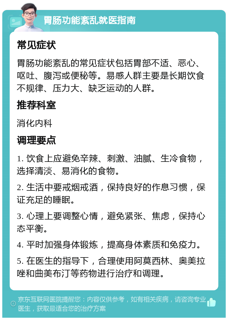 胃肠功能紊乱就医指南 常见症状 胃肠功能紊乱的常见症状包括胃部不适、恶心、呕吐、腹泻或便秘等。易感人群主要是长期饮食不规律、压力大、缺乏运动的人群。 推荐科室 消化内科 调理要点 1. 饮食上应避免辛辣、刺激、油腻、生冷食物，选择清淡、易消化的食物。 2. 生活中要戒烟戒酒，保持良好的作息习惯，保证充足的睡眠。 3. 心理上要调整心情，避免紧张、焦虑，保持心态平衡。 4. 平时加强身体锻炼，提高身体素质和免疫力。 5. 在医生的指导下，合理使用阿莫西林、奥美拉唑和曲美布汀等药物进行治疗和调理。