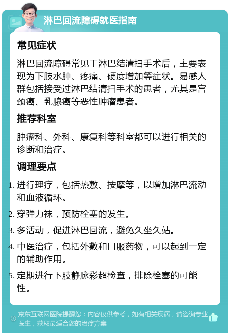 淋巴回流障碍就医指南 常见症状 淋巴回流障碍常见于淋巴结清扫手术后，主要表现为下肢水肿、疼痛、硬度增加等症状。易感人群包括接受过淋巴结清扫手术的患者，尤其是宫颈癌、乳腺癌等恶性肿瘤患者。 推荐科室 肿瘤科、外科、康复科等科室都可以进行相关的诊断和治疗。 调理要点 进行理疗，包括热敷、按摩等，以增加淋巴流动和血液循环。 穿弹力袜，预防栓塞的发生。 多活动，促进淋巴回流，避免久坐久站。 中医治疗，包括外敷和口服药物，可以起到一定的辅助作用。 定期进行下肢静脉彩超检查，排除栓塞的可能性。